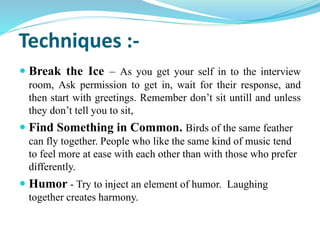 Techniques :-
 Break the Ice – As you get your self in to the interview
room, Ask permission to get in, wait for their response, and
then start with greetings. Remember don’t sit untill and unless
they don’t tell you to sit,
 Find Something in Common. Birds of the same feather
can fly together. People who like the same kind of music tend
to feel more at ease with each other than with those who prefer
differently.
 Humor - Try to inject an element of humor. Laughing
together creates harmony.
 
