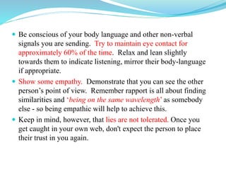  Be conscious of your body language and other non-verbal
signals you are sending. Try to maintain eye contact for
approximately 60% of the time. Relax and lean slightly
towards them to indicate listening, mirror their body-language
if appropriate.
 Show some empathy. Demonstrate that you can see the other
person’s point of view. Remember rapport is all about finding
similarities and ‘being on the same wavelength’ as somebody
else - so being empathic will help to achieve this.
 Keep in mind, however, that lies are not tolerated. Once you
get caught in your own web, don't expect the person to place
their trust in you again.
 