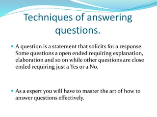 Techniques of answering
questions.
 A question is a statement that solicits for a response.
Some questions a open ended requiring explanation,
elaboration and so on while other questions are close
ended requiring just a Yes or a No.
 As a expert you will have to master the art of how to
answer questions effectively.
 