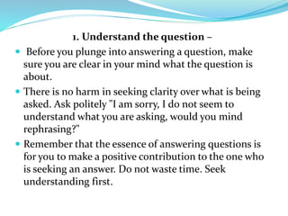 1. Understand the question –
 Before you plunge into answering a question, make
sure you are clear in your mind what the question is
about.
 There is no harm in seeking clarity over what is being
asked. Ask politely "I am sorry, I do not seem to
understand what you are asking, would you mind
rephrasing?"
 Remember that the essence of answering questions is
for you to make a positive contribution to the one who
is seeking an answer. Do not waste time. Seek
understanding first.
 