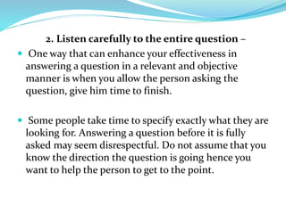 2. Listen carefully to the entire question –
 One way that can enhance your effectiveness in
answering a question in a relevant and objective
manner is when you allow the person asking the
question, give him time to finish.
 Some people take time to specify exactly what they are
looking for. Answering a question before it is fully
asked may seem disrespectful. Do not assume that you
know the direction the question is going hence you
want to help the person to get to the point.
 