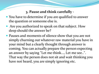 3. Pause and think carefully -
 You have to determine if you are qualified to answer
the question or someone else is.
 Are you authorized to speak on that subject. How
deep should the answer be?
 Pauses and moments of silence show that you are not
simply churning out whatever raw material you have in
your mind but a clearly thought through answer is
coming. You can actually prepare the person expecting
an answer by saying "Let me think..., Let me see..".
That way the person does not sit and wait thinking you
have not heard, you are simply ignoring etc.
 