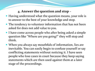 4. Answer the question and stop –
 Having understood what the question means, your role is
to answer to the best of your knowledge and stop.
 The tendency to volunteer information that has not been
asked for does not add value to you.
 I have come across people who after being asked a simple
question like "Where are you going?" they will stop and
think.
 When you always say mouthfuls of information, lies are
inevitable. You can easily begin to confuse yourself or say
conflicting statements without noticing it. I have seen
people who lose cases in court because they keep saying
statements which are then used against them at a later
stage of the proceedings.
 