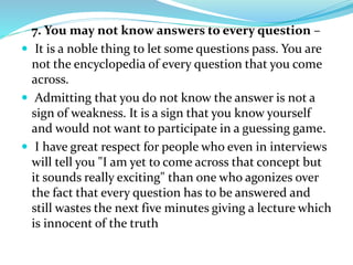 7. You may not know answers to every question –
 It is a noble thing to let some questions pass. You are
not the encyclopedia of every question that you come
across.
 Admitting that you do not know the answer is not a
sign of weakness. It is a sign that you know yourself
and would not want to participate in a guessing game.
 I have great respect for people who even in interviews
will tell you "I am yet to come across that concept but
it sounds really exciting" than one who agonizes over
the fact that every question has to be answered and
still wastes the next five minutes giving a lecture which
is innocent of the truth
 