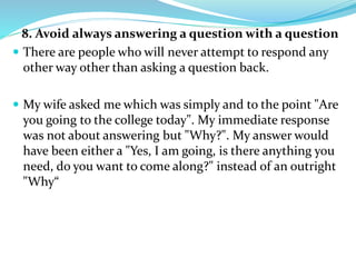 8. Avoid always answering a question with a question
 There are people who will never attempt to respond any
other way other than asking a question back.
 My wife asked me which was simply and to the point "Are
you going to the college today". My immediate response
was not about answering but "Why?". My answer would
have been either a "Yes, I am going, is there anything you
need, do you want to come along?" instead of an outright
"Why“
 