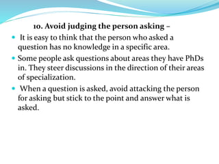 10. Avoid judging the person asking –
 It is easy to think that the person who asked a
question has no knowledge in a specific area.
 Some people ask questions about areas they have PhDs
in. They steer discussions in the direction of their areas
of specialization.
 When a question is asked, avoid attacking the person
for asking but stick to the point and answer what is
asked.
 