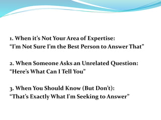 1. When it’s Not Your Area of Expertise:
“I’m Not Sure I’m the Best Person to Answer That”
2. When Someone Asks an Unrelated Question:
“Here’s What Can I Tell You”
3. When You Should Know (But Don’t):
“That’s Exactly What I'm Seeking to Answer”
 