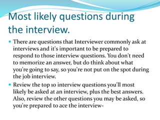 Most likely questions during
the interview.
 There are questions that Interviewer commonly ask at
interviews and it's important to be prepared to
respond to those interview questions. You don't need
to memorize an answer, but do think about what
you're going to say, so you're not put on the spot during
the job interview.
 Review the top 10 interview questions you'll most
likely be asked at an interview, plus the best answers.
Also, review the other questions you may be asked, so
you're prepared to ace the interview-
 