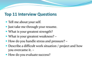Top 11 Interview Questions
 Tell me about your self.
 Just take me through your resume.
 What is your greatest strength?
 What is your greatest weakness? –
 How do you handle stress and pressure? –
 Describe a difficult work situation / project and how
you overcame it. –
 How do you evaluate success?
 