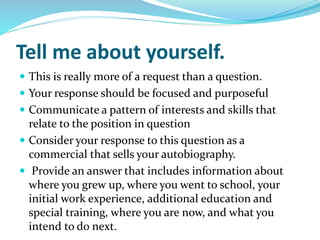 Tell me about yourself.
 This is really more of a request than a question.
 Your response should be focused and purposeful
 Communicate a pattern of interests and skills that
relate to the position in question
 Consider your response to this question as a
commercial that sells your autobiography.
 Provide an answer that includes information about
where you grew up, where you went to school, your
initial work experience, additional education and
special training, where you are now, and what you
intend to do next.
 