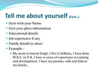 Tell me about yourself (Cont..)
 Start with your Name
 Give your place information
 Educational details
 Job experience if any
 Family details in short
 Example –
 My name is Anand Singh, I live in Kolkata, I have done
M.B.A. in H.R, I have 10 years of experience in training
and development, I have my parents, wife and kids in
my family…
 