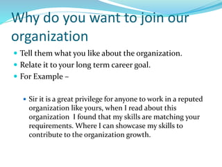 Why do you want to join our
organization
 Tell them what you like about the organization.
 Relate it to your long term career goal.
 For Example –
 Sir it is a great privilege for anyone to work in a reputed
organization like yours, when I read about this
organization I found that my skills are matching your
requirements. Where I can showcase my skills to
contribute to the organization growth.
 