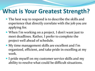 What is Your Greatest Strength?
 The best way to respond is to describe the skills and
experience that directly correlate with the job you are
applying for.
 When I'm working on a project, I don't want just to
meet deadlines. Rather, I prefer to complete the
project well ahead of schedule.
 My time management skills are excellent and I'm
organized, efficient, and take pride in excelling at my
work.
 I pride myself on my customer service skills and my
ability to resolve what could be difficult situations.
 