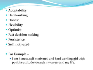  Adoptability
 Hardworking
 Honest
 Flexibility
 Optimist
 Fast decision making
 Persistence
 Self motivated
 For Example –
 I am honest, self motivated and hard working girl with
positive attitude towards my career and my life.
 