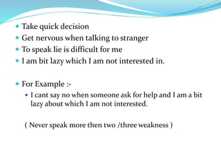  Take quick decision
 Get nervous when talking to stranger
 To speak lie is difficult for me
 I am bit lazy which I am not interested in.
 For Example :-
 I cant say no when someone ask for help and I am a bit
lazy about which I am not interested.
( Never speak more then two /three weakness )
 