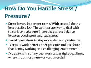 How Do You Handle Stress /
Pressure?
 Stress is very important to me. With stress, I do the
best possible job. The appropriate way to deal with
stress is to make sure I have the correct balance
between good stress and bad stress.
 I need good stress to stay motivated and productive.
 I actually work better under pressure and I've found
that I enjoy working in a challenging environment.
 I've done some of my best work under tight deadlines,
where the atmosphere was very stressful.
 