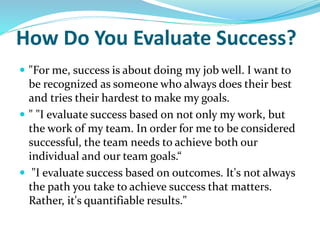 How Do You Evaluate Success?
 "For me, success is about doing my job well. I want to
be recognized as someone who always does their best
and tries their hardest to make my goals.
 " "I evaluate success based on not only my work, but
the work of my team. In order for me to be considered
successful, the team needs to achieve both our
individual and our team goals.“
 "I evaluate success based on outcomes. It's not always
the path you take to achieve success that matters.
Rather, it's quantifiable results."
 