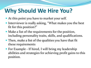 Why Should We Hire You?
 At this point you have to market your self.
 Interviewer is really asking, “What makes you the best
fit for this position?”
 Make a list of the requirements for the position,
including personality traits, skills, and qualifications.
 Then, make a list of the qualities you have that fit
these requirements
 For Example - If hired, I will bring my leadership
abilities and strategies for achieving profit gains to this
position.
 