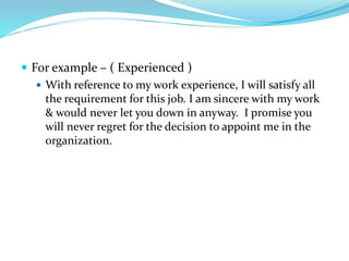  For example – ( Experienced )
 With reference to my work experience, I will satisfy all
the requirement for this job. I am sincere with my work
& would never let you down in anyway. I promise you
will never regret for the decision to appoint me in the
organization.
 