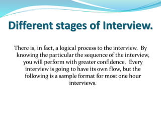 Different stages of Interview.
There is, in fact, a logical process to the interview. By
knowing the particular the sequence of the interview,
you will perform with greater confidence. Every
interview is going to have its own flow, but the
following is a sample format for most one hour
interviews.
 