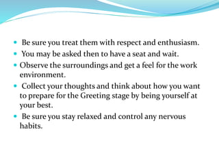  Be sure you treat them with respect and enthusiasm.
 You may be asked then to have a seat and wait.
 Observe the surroundings and get a feel for the work
environment.
 Collect your thoughts and think about how you want
to prepare for the Greeting stage by being yourself at
your best.
 Be sure you stay relaxed and control any nervous
habits.
 