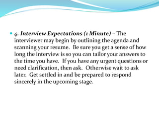  4. Interview Expectations (1 Minute) – The
interviewer may begin by outlining the agenda and
scanning your resume. Be sure you get a sense of how
long the interview is so you can tailor your answers to
the time you have. If you have any urgent questions or
need clarification, then ask. Otherwise wait to ask
later. Get settled in and be prepared to respond
sincerely in the upcoming stage.
 