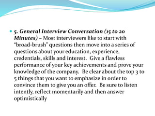  5. General Interview Conversation (15 to 20
Minutes) – Most interviewers like to start with
“broad-brush” questions then move into a series of
questions about your education, experience,
credentials, skills and interest. Give a flawless
performance of your key achievements and prove your
knowledge of the company. Be clear about the top 3 to
5 things that you want to emphasize in order to
convince them to give you an offer. Be sure to listen
intently, reflect momentarily and then answer
optimistically
 
