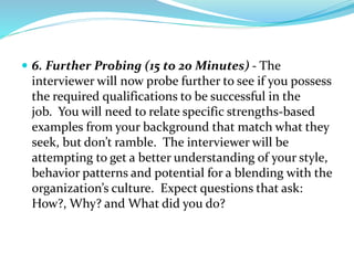  6. Further Probing (15 to 20 Minutes) - The
interviewer will now probe further to see if you possess
the required qualifications to be successful in the
job. You will need to relate specific strengths-based
examples from your background that match what they
seek, but don’t ramble. The interviewer will be
attempting to get a better understanding of your style,
behavior patterns and potential for a blending with the
organization’s culture. Expect questions that ask:
How?, Why? and What did you do?
 