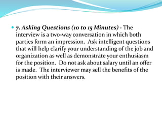  7. Asking Questions (10 to 15 Minutes) - The
interview is a two-way conversation in which both
parties form an impression. Ask intelligent questions
that will help clarify your understanding of the job and
organization as well as demonstrate your enthusiasm
for the position. Do not ask about salary until an offer
is made. The interviewer may sell the benefits of the
position with their answers.
 