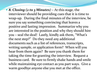  8. Closing (2 to 3 Minutes) – At this stage, the
interviewer should be providing cues that it is time to
wrap-up. During the final minutes of the interview, be
sure you say something convincing that leaves a
positive and lasting impression. Summarize why you
are interested in the position and why they should hire
you – seal the deal! Lastly, kindly ask them, “What’s
the next step?” Do they need any additional
documents such as a list of references, transcripts,
writing sample, or application form? When will you
hear from them again? Be sure you thank them for
taking the time for granting the interview. Request a
business card. Be sure to firmly shake hands and smile
while maintaining eye contact as you part ways. Give a
warm goodbye anyone else you met at the office.
 