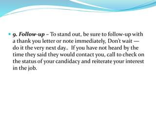  9. Follow-up – To stand out, be sure to follow-up with
a thank you letter or note immediately, Don’t wait —
do it the very next day.. If you have not heard by the
time they said they would contact you, call to check on
the status of your candidacy and reiterate your interest
in the job.
 