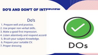 DO’S AND DON’T OF INTERVIEW
Do’s
1. Prepare well and practice.
2. Use proper non verbal skills.
3. Make a good first impression.
4. Listen attentively and respond accordingly.
5. Brush your subject Knowledge.
6. Prepare your suitable CV.
7. Proper dressing
 