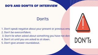 DO’S AND DON’TS OF INTERVIEW
Don’ts
1. Don't speak negative about your present or previous employers.
2. Don't be overconfident.
3. Don't lie when asked about something you have not done.
4. Don't sit until you are asked to sit down.
5. Don't give answer roundabout.
 