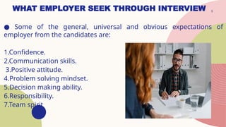 5
WHAT EMPLOYER SEEK THROUGH INTERVIEW
● Some of the general, universal and obvious expectations of
employer from the candidates are:
1.Confidence.
2.Communication skills.
3.Positive attitude.
4.Problem solving mindset.
5.Decision making ability.
6.Responsibility.
7.Team spirit
 