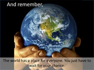 And remember,The world has a place for everyone. You just have to wait for your chance.