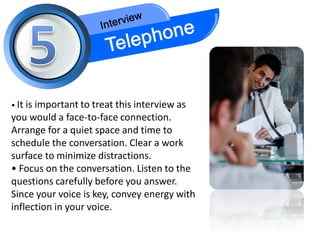 • It is
      important to treat this interview as
you would a face-to-face connection.
Arrange for a quiet space and time to
schedule the conversation. Clear a work
surface to minimize distractions.
• Focus on the conversation. Listen to the
questions carefully before you answer.
Since your voice is key, convey energy with
inflection in your voice.
 