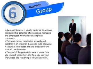 • A group interview is usually designed to uncover
the leadership potential of prospective managers
and employees who will be dealing with
customers.
• The front-runner candidates are gathered
together in an informal, discussion type interview.
A subject is introduced and the interviewer will
start off the discussion.
• The goal of the group interview is to see how
you interact with others and how you use your
knowledge and reasoning to influence others.
 