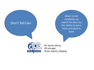 About Junior
                                      candidate we
Don’t Tell Lies                    search for who has
                                   the ability to learn
                                    more and work in
                                          team




                  Mr. Ayman Morsy
                  HR manager
                  Ocean express shipping
 