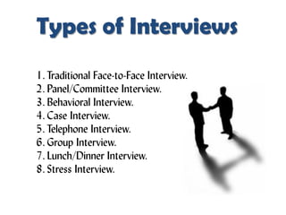 Types of Interviews
1. Traditional Face-to-Face Interview.
2. Panel/Committee Interview.
3. Behavioral Interview.
4. Case Interview.
5. Telephone Interview.
6. Group Interview.
7. Lunch/Dinner Interview.
8. Stress Interview.
 