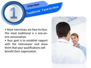 • Most interviews are face-to-face.
The most traditional is a one-on-
one conversation.
• Your goal is to establish rapport
with the interviewer and show
them that your qualifications will
benefit their organization.
 