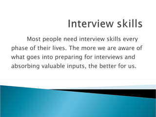 Most people need interview skills every phase of their lives. The more we are aware of what goes into preparing for interviews and absorbing valuable inputs, the better for us. 