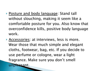 Posture and body language : Stand tall without slouching, making it seem like a comfortable posture for you. Also know that overconfidence kills, positive body language work. Accessories : at interviews, less is more. Wear those that much simple and elegant cloths, footwear, bag, etc. If you decide to use perfume or cologne, wear a light fragrance. Make sure you don’t smell unpleasant. 