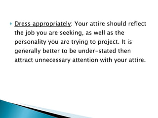 Dress appropriately : Your attire should reflect the job you are seeking, as well as the personality you are trying to project. It is generally better to be under-stated then attract unnecessary attention with your attire. 