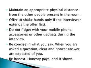 Maintain an appropriate physical distance from the other people present in the room. Offer to shake hands only if the interviewer extends the offer first. Do not fidget with your mobile phone, accessories or other gadgets during the interview. Be concise in what you say. When you are asked a question, clear and honest answer are expected of you.  Be honest. Honesty pays, and it shows. 