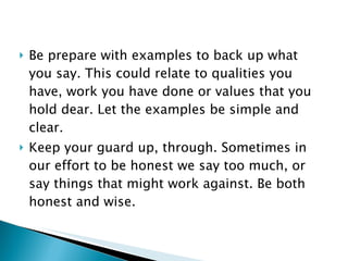 Be prepare with examples to back up what you say. This could relate to qualities you have, work you have done or values that you hold dear. Let the examples be simple and clear. Keep your guard up, through. Sometimes in our effort to be honest we say too much, or say things that might work against. Be both honest and wise. 