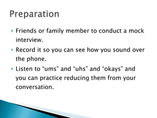 Friends or family member to conduct a mock interview. Record it so you can see how you sound over the phone. Listen to “ums” and “uhs” and “okays” and you can practice reducing them from your conversation. 