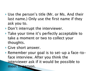 Use the person’s title (Mr. or Ms. And their last name.) Only use the first name if they ask you to. Don’t interrupt the interviewer.  Take your time it’s perfectly acceptable to take a moment or two to collect your thoughts. Give short answer. Remember your goal is to set-up a face-to-face interview. After you think the interviewer ask if it would be possible to meet in person. 
