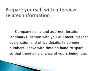 Company name and address, location landmarks, person who you will meet, his/her designation and office details; telephone numbers. Leave with time on hand to spare so that there’s no chance of yours being late. 