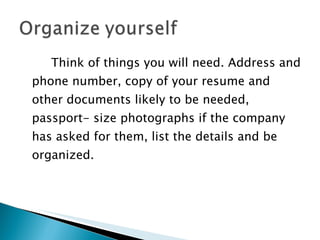 Think of things you will need. Address and phone number, copy of your resume and other documents likely to be needed, passport- size photographs if the company has asked for them, list the details and be organized. 