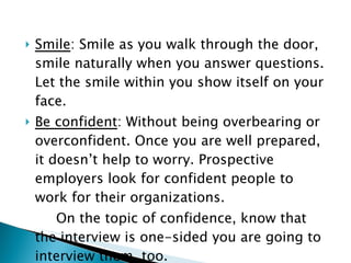 Smile : Smile as you walk through the door, smile naturally when you answer questions. Let the smile within you show itself on your face.  Be confident : Without being overbearing or overconfident. Once you are well prepared, it doesn’t help to worry. Prospective employers look for confident people to work for their organizations. On the topic of confidence, know that the interview is one-sided you are going to interview them, too. 
